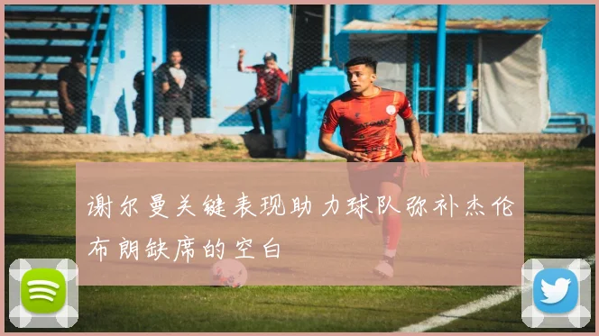 谢尔曼关键表现助力球队弥补杰伦布朗缺席的空白