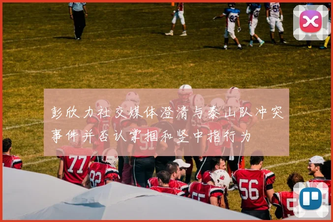 彭欣力社交媒体澄清与泰山队冲突事件并否认掌掴和竖中指行为