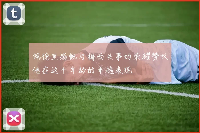 佩德里感慨与梅西共事的荣耀赞叹他在这个年龄的卓越表现