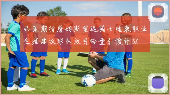 弗莱期待詹姆斯重返骑士结束职业生涯建议球队放弃哈登引援计划