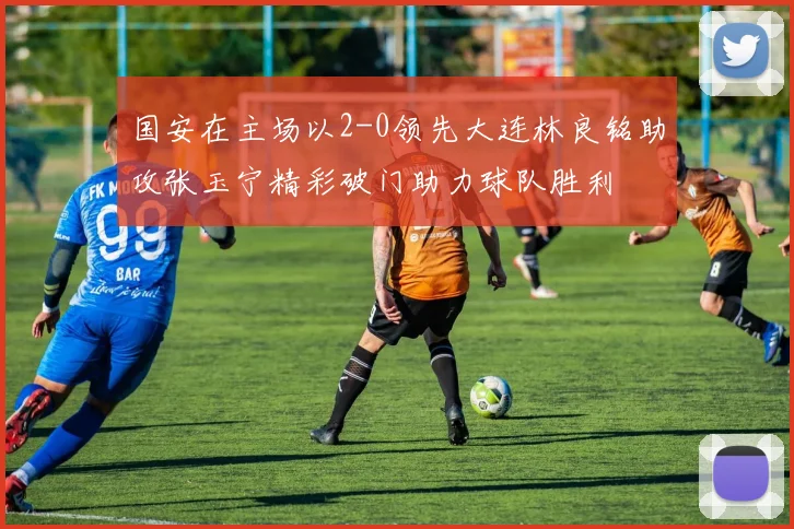 国安在主场以2-0领先大连林良铭助攻张玉宁精彩破门助力球队胜利
