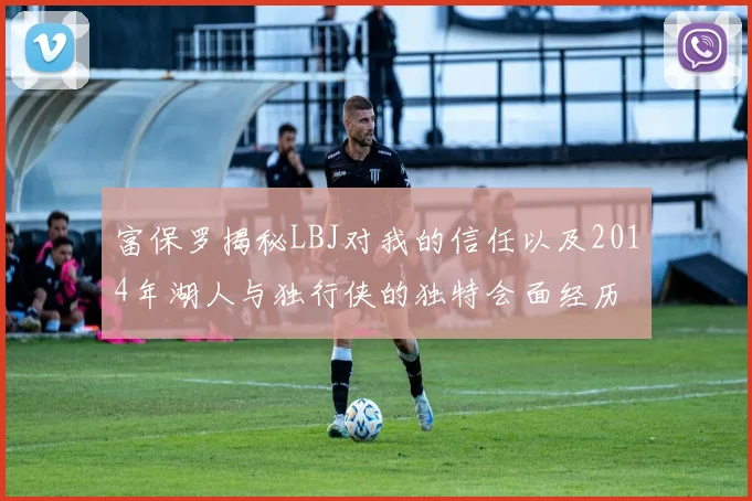 富保罗揭秘LBJ对我的信任以及2014年湖人与独行侠的独特会面经历