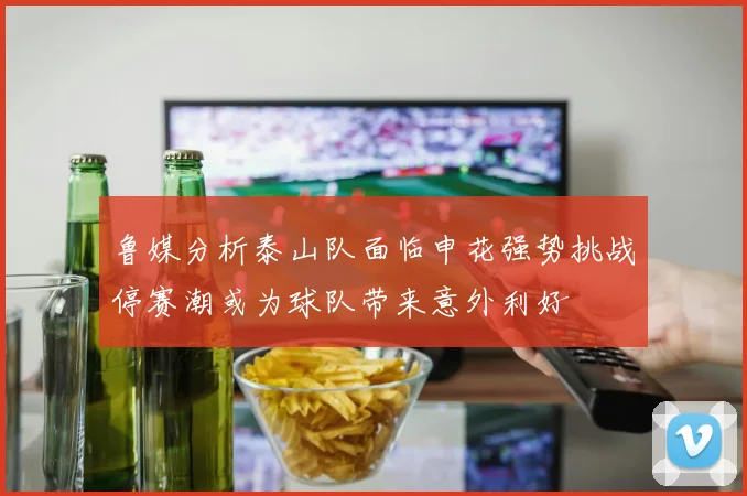 鲁媒分析泰山队面临申花强势挑战停赛潮或为球队带来意外利好