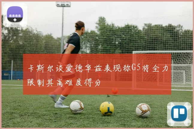 卡斯尔谈爱德华兹表现称G5将全力限制其高难度得分