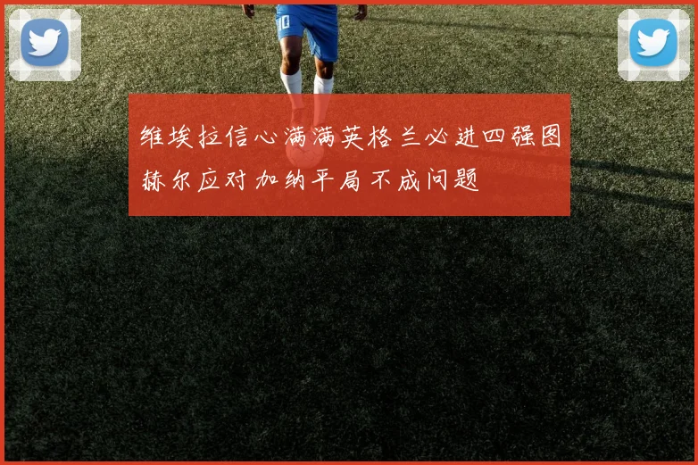 维埃拉信心满满英格兰必进四强图赫尔应对加纳平局不成问题