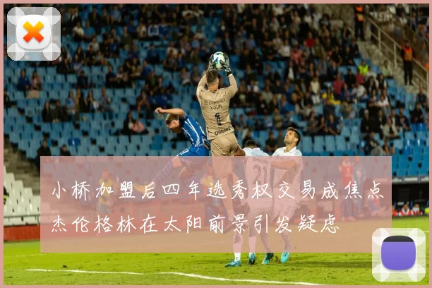 小桥加盟后四年选秀权交易成焦点杰伦格林在太阳前景引发疑虑