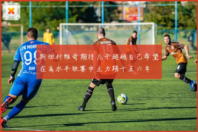 斯坦科维奇期待儿子超越自己希望在高水平联赛中主力踢十五六年
