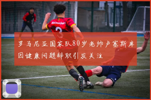 罗马尼亚国家队80岁老帅卢塞斯库因健康问题辞职引发关注