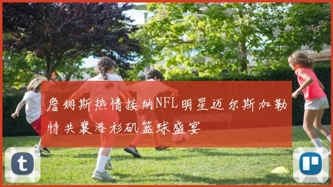 詹姆斯热情接纳NFL明星迈尔斯加勒特共襄洛杉矶篮球盛宴