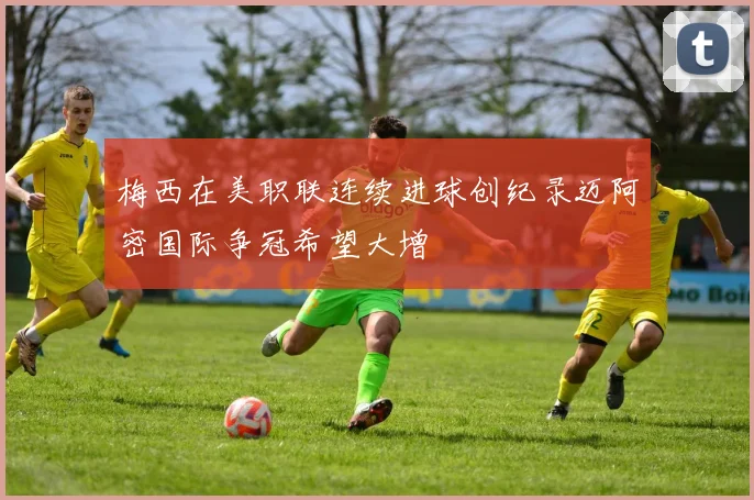梅西在美职联连续进球创纪录迈阿密国际争冠希望大增