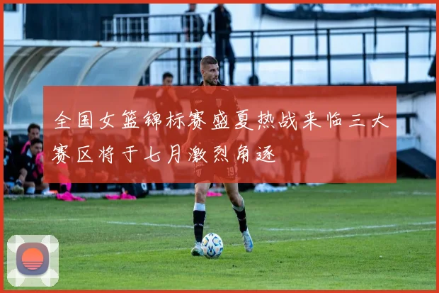 全国女篮锦标赛盛夏热战来临三大赛区将于七月激烈角逐