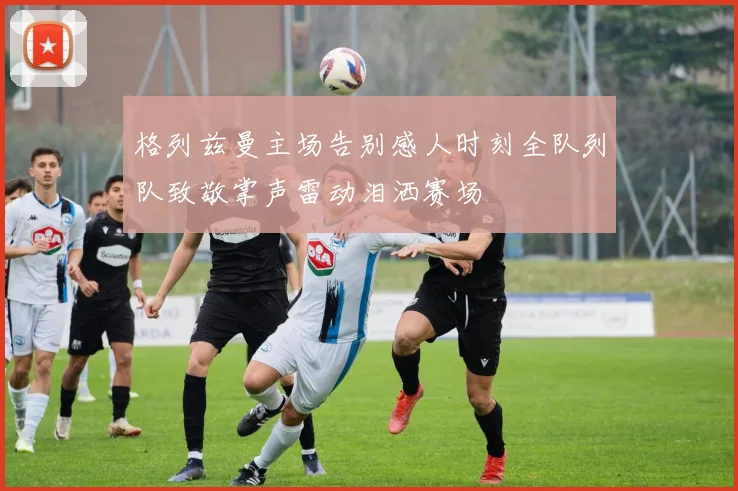 格列兹曼主场告别感人时刻全队列队致敬掌声雷动泪洒赛场