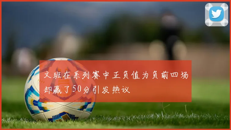 文班在系列赛中正负值为负前四场却赢了50分引发热议