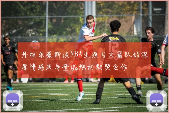 丹纽尔豪斯谈NBA生涯与火箭队的深厚情感及与登威炮的默契合作