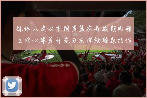 媒体人建议中国男篮在备战期间确立核心球员并充分发挥杨瀚森的作用