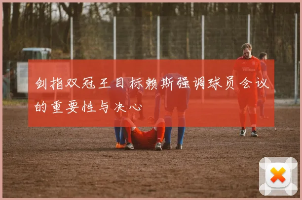 剑指双冠王目标赖斯强调球员会议的重要性与决心