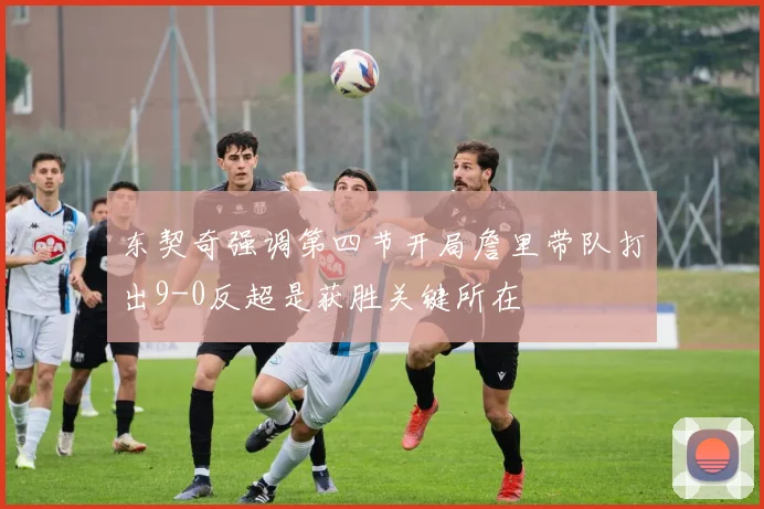 东契奇强调第四节开局詹里带队打出9-0反超是获胜关键所在