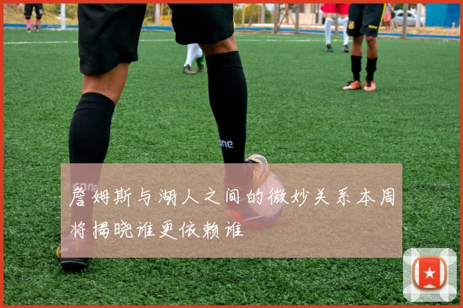詹姆斯与湖人之间的微妙关系本周将揭晓谁更依赖谁