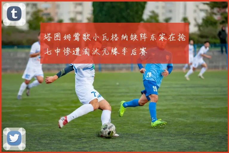 塔图姆莺歌小瓦格纳缺阵东家在抢七中惨遭淘汰无缘季后赛