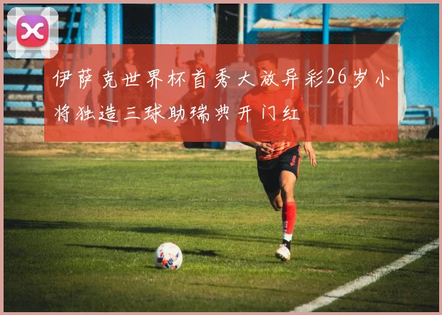 伊萨克世界杯首秀大放异彩26岁小将独造三球助瑞典开门红