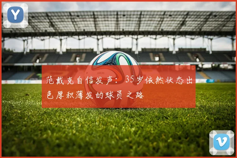 范戴克自信发声：35岁依然状态出色厚积薄发的球员之路