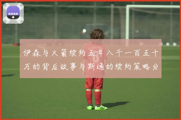 伊森与火箭续约五年八千一百五十万的背后故事与斯通的续约策略分析