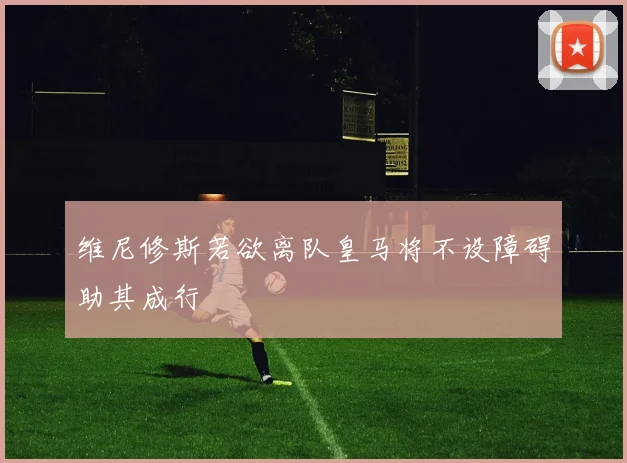 维尼修斯若欲离队皇马将不设障碍助其成行