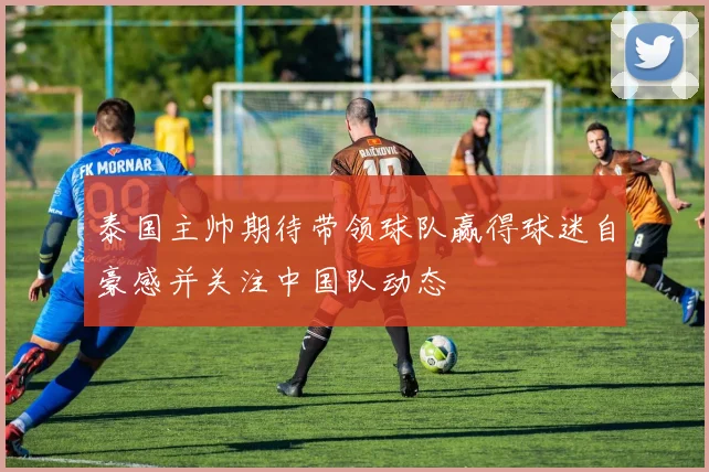 泰国主帅期待带领球队赢得球迷自豪感并关注中国队动态