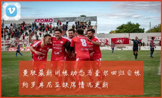 曼联最新训练动态马奎尔回归合练约罗库尼亚缺席情况更新