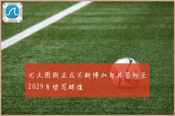尤文图斯正式买断博加与其签约至2029年续写辉煌