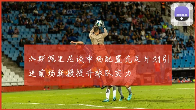 加斯佩里尼谈中场配置充足计划引进前场新援提升球队实力