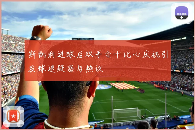 斯凯利进球后双手合十比心庆祝引发球迷疑惑与热议